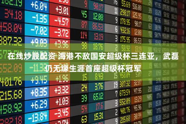 在线炒股配资 海港不敌国安超级杯三连亚，武磊仍无缘生涯首座超级杯冠军